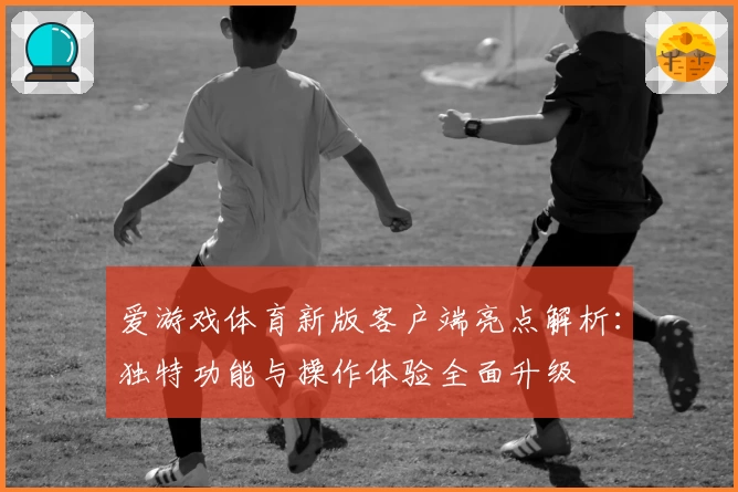 爱游戏体育新版客户端亮点解析：独特功能与操作体验全面升级