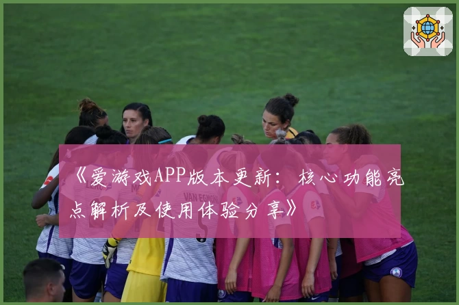《爱游戏APP版本更新：核心功能亮点解析及使用体验分享》