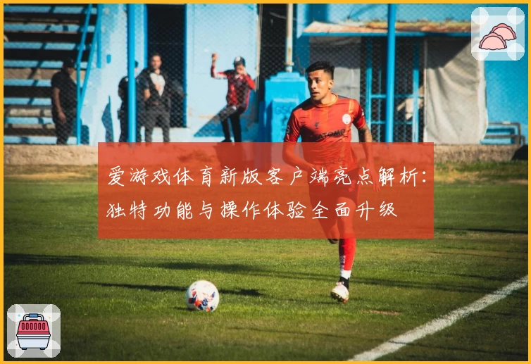 爱游戏体育新版客户端亮点解析：独特功能与操作体验全面升级